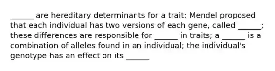 ______ are hereditary determinants for a trait; Mendel proposed that each individual has two versions of each gene, called ______; these differences are responsible for ______ in traits; a ______ is a combination of alleles found in an individual; the individual's genotype has an effect on its ______