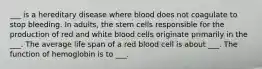 ___ is a hereditary disease where blood does not coagulate to stop bleeding. In adults, the stem cells responsible for the production of red and white blood cells originate primarily in the ___. The average life span of a red blood cell is about ___. The function of hemoglobin is to ___.