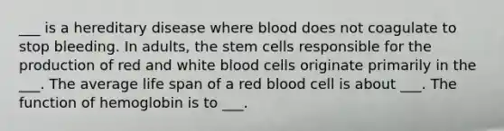 ___ is a hereditary disease where blood does not coagulate to stop bleeding. In adults, the stem cells responsible for the production of red and white blood cells originate primarily in the ___. The average life span of a red blood cell is about ___. The function of hemoglobin is to ___.