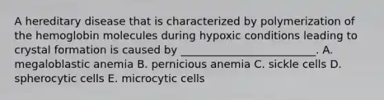 A hereditary disease that is characterized by polymerization of the hemoglobin molecules during hypoxic conditions leading to crystal formation is caused by _________________________. A. megaloblastic anemia B. pernicious anemia C. sickle cells D. spherocytic cells E. microcytic cells