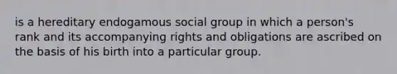 is a hereditary endogamous social group in which a person's rank and its accompanying rights and obligations are ascribed on the basis of his birth into a particular group.