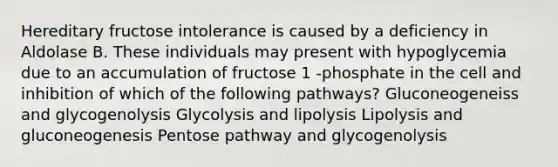 Hereditary fructose intolerance is caused by a deficiency in Aldolase B. These individuals may present with hypoglycemia due to an accumulation of fructose 1 -phosphate in the cell and inhibition of which of the following pathways? Gluconeogeneiss and glycogenolysis Glycolysis and lipolysis Lipolysis and gluconeogenesis Pentose pathway and glycogenolysis