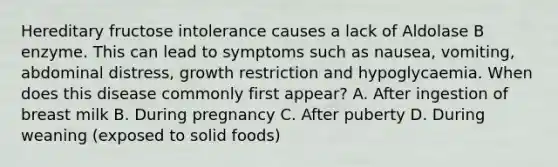 Hereditary fructose intolerance causes a lack of Aldolase B enzyme. This can lead to symptoms such as nausea, vomiting, abdominal distress, growth restriction and hypoglycaemia. When does this disease commonly first appear? A. After ingestion of breast milk B. During pregnancy C. After puberty D. During weaning (exposed to solid foods)