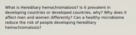 What is Hereditary hemochromatosis? Is it prevalent in developing countries or developed countries, why? Why does it affect men and women differently? Can a healthy microbiome reduce the risk of people developing hereditary hemochromatosis?