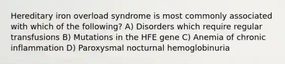 Hereditary iron overload syndrome is most commonly associated with which of the following? A) Disorders which require regular transfusions B) Mutations in the HFE gene C) Anemia of chronic inflammation D) Paroxysmal nocturnal hemoglobinuria