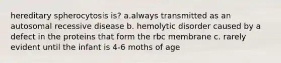 hereditary spherocytosis is? a.always transmitted as an autosomal recessive disease b. hemolytic disorder caused by a defect in the proteins that form the rbc membrane c. rarely evident until the infant is 4-6 moths of age