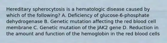 Hereditary spherocytosis is a hematologic disease caused by which of the following? A. Deficiency of glucose-6-phosphate dehydrogenase B. Genetic mutation affecting the red blood cell membrane C. Genetic mutation of the JAK2 gene D. Reduction in the amount and function of the hemoglobin in the red blood cells