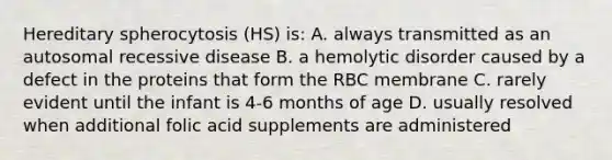 Hereditary spherocytosis (HS) is: A. always transmitted as an autosomal recessive disease B. a hemolytic disorder caused by a defect in the proteins that form the RBC membrane C. rarely evident until the infant is 4-6 months of age D. usually resolved when additional folic acid supplements are administered