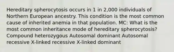 Hereditary spherocytosis occurs in 1 in 2,000 individuals of Northern European ancestry. This condition is the most common cause of inherited anemia in that population. MC: What is the most common inheritance mode of hereditary spherocytosis? Compound heterozygous Autosomal dominant Autosomal recessive X-linked recessive X-linked dominant