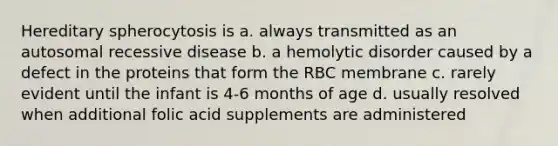 Hereditary spherocytosis is a. always transmitted as an autosomal recessive disease b. a hemolytic disorder caused by a defect in the proteins that form the RBC membrane c. rarely evident until the infant is 4-6 months of age d. usually resolved when additional folic acid supplements are administered