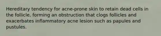 Hereditary tendency for acne-prone skin to retain dead cells in the follicle, forming an obstruction that clogs follicles and exacerbates inflammatory acne lesion such as papules and pustules.