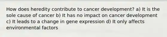 How does heredity contribute to cancer development? a) It is the sole cause of cancer b) It has no impact on cancer development c) It leads to a change in gene expression d) It only affects environmental factors