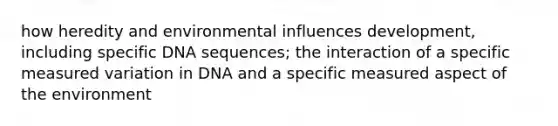 how heredity and environmental influences development, including specific DNA sequences; the interaction of a specific measured variation in DNA and a specific measured aspect of the environment