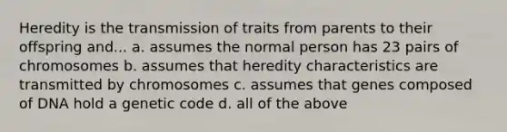 Heredity is the transmission of traits from parents to their offspring and... a. assumes the normal person has 23 pairs of chromosomes b. assumes that heredity characteristics are transmitted by chromosomes c. assumes that genes composed of DNA hold a genetic code d. all of the above