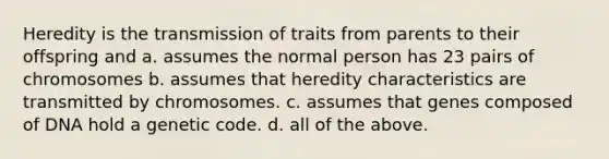 Heredity is the transmission of traits from parents to their offspring and a. assumes the normal person has 23 pairs of chromosomes b. assumes that heredity characteristics are transmitted by chromosomes. c. assumes that genes composed of DNA hold a genetic code. d. all of the above.