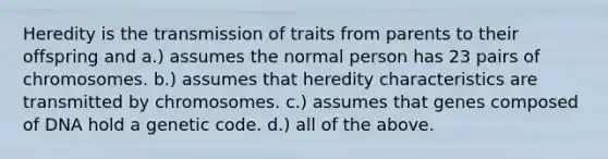 Heredity is the transmission of traits from parents to their offspring and a.) assumes the normal person has 23 pairs of chromosomes. b.) assumes that heredity characteristics are transmitted by chromosomes. c.) assumes that genes composed of DNA hold a genetic code. d.) all of the above.