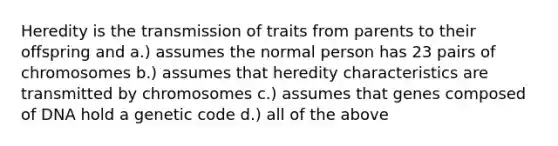 Heredity is the transmission of traits from parents to their offspring and a.) assumes the normal person has 23 pairs of chromosomes b.) assumes that heredity characteristics are transmitted by chromosomes c.) assumes that genes composed of DNA hold a genetic code d.) all of the above