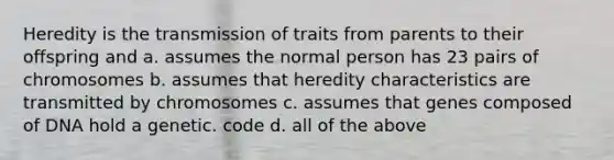 Heredity is the transmission of traits from parents to their offspring and a. assumes the normal person has 23 pairs of chromosomes b. assumes that heredity characteristics are transmitted by chromosomes c. assumes that genes composed of DNA hold a genetic. code d. all of the above