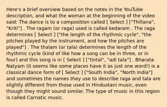 Here's a brief overview based on the notes in the YouTube description, and what the woman at the beginning of the video said: The dance is to a composition called [ Select ] ["Thillana", "Kriti"] . The ragam (or raga) used is called kedaram . The raga determines [ Select ] ["the length of the rhythmic cycle", "the pitches played by the instrument, and how the pitches are played"] . The thalam (or tala) determines the length of the rhythmic cycle (kind of like how a song can be in three, or in four) and this song is in [ Select ] ["tintal", "adi tala"] . Bharata Natyam (it seems like some places have it as just one word!) is a classical dance form of [ Select ] ["South India", "North India"] and sometimes the names they use to describe raga and tala are slightly different from those used in Hindustani music, even though they might sound similar. The type of music in this region is called Carnatic music.