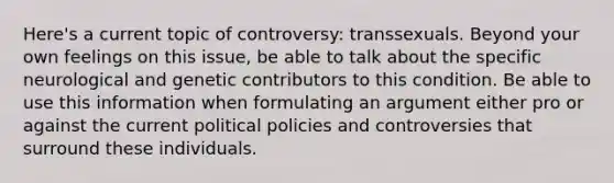 Here's a current topic of controversy: transsexuals. Beyond your own feelings on this issue, be able to talk about the specific neurological and genetic contributors to this condition. Be able to use this information when formulating an argument either pro or against the current political policies and controversies that surround these individuals.