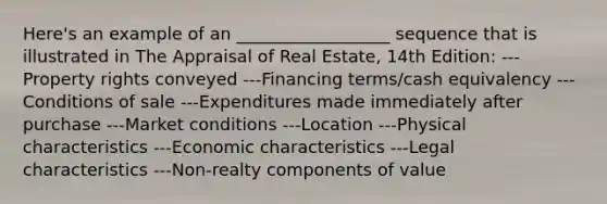 Here's an example of an __________________ sequence that is illustrated in The Appraisal of Real Estate, 14th Edition: ---Property rights conveyed ---Financing terms/cash equivalency ---Conditions of sale ---Expenditures made immediately after purchase ---Market conditions ---Location ---Physical characteristics ---Economic characteristics ---Legal characteristics ---Non-realty components of value