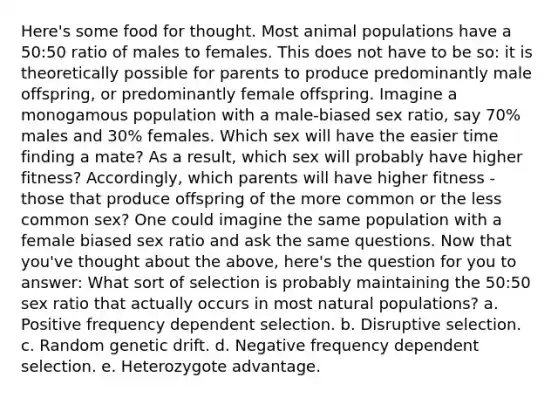 Here's some food for thought. Most animal populations have a 50:50 ratio of males to females. This does not have to be so: it is theoretically possible for parents to produce predominantly male offspring, or predominantly female offspring. Imagine a monogamous population with a male-biased sex ratio, say 70% males and 30% females. Which sex will have the easier time finding a mate? As a result, which sex will probably have higher fitness? Accordingly, which parents will have higher fitness - those that produce offspring of the more common or the less common sex? One could imagine the same population with a female biased sex ratio and ask the same questions. Now that you've thought about the above, here's the question for you to answer: What sort of selection is probably maintaining the 50:50 sex ratio that actually occurs in most natural populations? a. Positive frequency dependent selection. b. Disruptive selection. c. Random genetic drift. d. Negative frequency dependent selection. e. Heterozygote advantage.