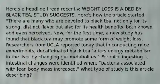 Here's a headline I read recently: WEIGHT LOSS IS AIDED BY BLACK TEA, STUDY SUGGESTS. Here's how the article started: "There are many who are devoted to black tea, not only for its strong, distinct flavor but also for its health benefits, both known and even perceived. Now, for the first time, a new study has found that black tea may promote some form of weight loss. Researchers from UCLA reported today that in conducting mice experiments, decaffeinated black tea "alters energy metabolism in the liver by changing gut metabolites." For mice ingesting it, intestinal changes were identified where "bacteria associated with lean body mass increased." What type of study is this article describing?