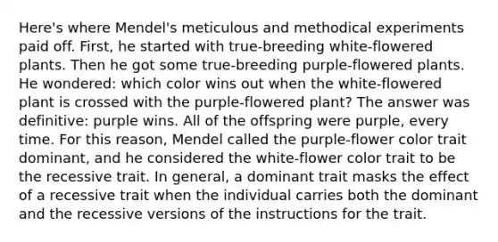 Here's where Mendel's meticulous and methodical experiments paid off. First, he started with true-breeding white-flowered plants. Then he got some true-breeding purple-flowered plants. He wondered: which color wins out when the white-flowered plant is crossed with the purple-flowered plant? The answer was definitive: purple wins. All of the offspring were purple, every time. For this reason, Mendel called the purple-flower color trait dominant, and he considered the white-flower color trait to be the recessive trait. In general, a dominant trait masks the effect of a recessive trait when the individual carries both the dominant and the recessive versions of the instructions for the trait.