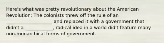 Here's what was pretty revolutionary about the American Revolution: The colonists threw off the rule of an ____________________ and replaced it with a government that didn't a ____________, radical idea in a world did't feature many non-monarchical forms of government.