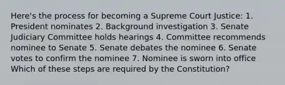 Here's the process for becoming a Supreme Court Justice: 1. President nominates 2. Background investigation 3. Senate Judiciary Committee holds hearings 4. Committee recommends nominee to Senate 5. Senate debates the nominee 6. Senate votes to confirm the nominee 7. Nominee is sworn into office Which of these steps are required by the Constitution?