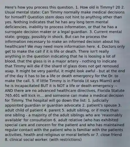 Here's how you process this question. 1. How old is Timmy? 20 2. Usual mental state: Can Timmy normally make medical decisions for himself? Question stem does not hint to anything other than yes. Nothing indicates that he has any long term mental deficiencies, inability to process information, or that he has a surrogate decision maker or a legal guardian. 3. Current mental state: groggy, possibly in shock. But can he process the information necessary to make an informed decision about his healthcare? We may need more information here. 4. Doctors only get to make the call if it is life or death. There isn't really anything in the question indicating that he is loosing a lot of blood, that the glass is in a major artery - nothing to indicate that Timmy will die if the shard of glass does not get removed asap. It might be very painful, it might look awful - but at the end of the day it has to be a life or death emergency for the Dr. to make the call. 5. If little Timmy is in Florida (it says Miami) and he is incapacitated BUT it is NOT a life or death emergency -- AND there are no advanced healthcare directives, Florida Statute 765.401 will kick in... and someone can make a medical decision for Timmy. The hospital will go down the list: 1. judicially appointed guardian or guardian advocate 2. patient's spouse 3. adult child of patient 4. parent 5. adult sibling, or if more than one sibling - a majority of the adult siblings who are 'reasonably available' for consultation 6. adult relative (who has exhibited special care and concern for the patient and who has maintained regular contact with the patient who is familiar with the patients activities, health and religious or moral beliefs or 7. close friend 8. clinical social worker. (with restrictions)