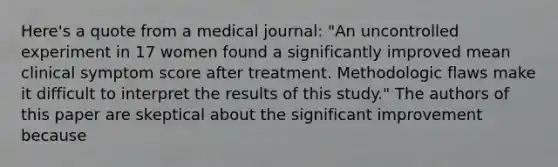 Here's a quote from a medical journal: "An uncontrolled experiment in 17 women found a significantly improved mean clinical symptom score after treatment. Methodologic flaws make it difficult to interpret the results of this study." The authors of this paper are skeptical about the significant improvement because