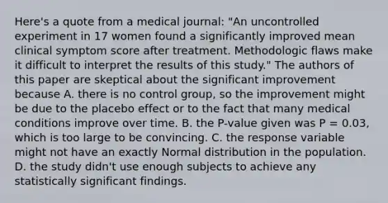 Here's a quote from a medical journal: "An uncontrolled experiment in 17 women found a significantly improved mean clinical symptom score after treatment. Methodologic flaws make it difficult to interpret the results of this study." The authors of this paper are skeptical about the significant improvement because A. there is no control group, so the improvement might be due to the placebo effect or to the fact that many medical conditions improve over time. B. the P-value given was P = 0.03, which is too large to be convincing. C. the response variable might not have an exactly Normal distribution in the population. D. the study didn't use enough subjects to achieve any statistically significant findings.