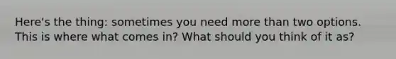 Here's the thing: sometimes you need more than two options. This is where what comes in? What should you think of it as?