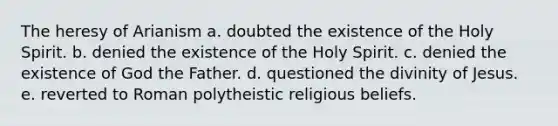 The heresy of Arianism a. doubted the existence of the Holy Spirit. b. denied the existence of the Holy Spirit. c. denied the existence of God the Father. d. questioned the divinity of Jesus. e. reverted to Roman polytheistic religious beliefs.