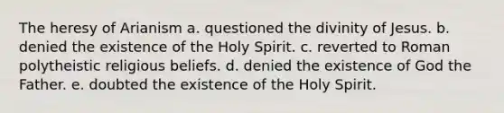 The heresy of Arianism a. questioned the divinity of Jesus. b. denied the existence of the Holy Spirit. c. reverted to Roman polytheistic religious beliefs. d. denied the existence of God the Father. e. doubted the existence of the Holy Spirit.