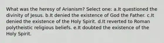 What was the heresy of Arianism? Select one: a.It questioned the divinity of Jesus. b.It denied the existence of God the Father. c.It denied the existence of the Holy Spirit. d.It reverted to Roman polytheistic religious beliefs. e.It doubted the existence of the Holy Spirit.