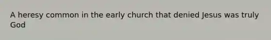 A heresy common in the early church that denied Jesus was truly God