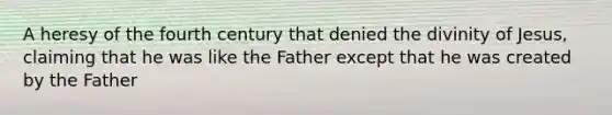 A heresy of the fourth century that denied the divinity of Jesus, claiming that he was like the Father except that he was created by the Father