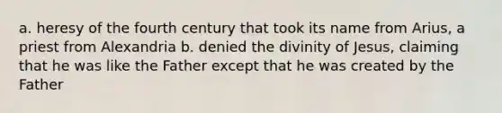 a. heresy of the fourth century that took its name from Arius, a priest from Alexandria b. denied the divinity of Jesus, claiming that he was like the Father except that he was created by the Father