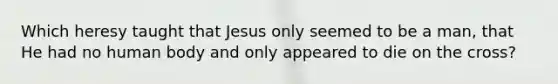 Which heresy taught that Jesus only seemed to be a man, that He had no human body and only appeared to die on the cross?