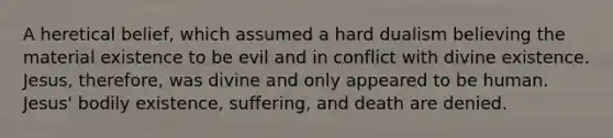 A heretical belief, which assumed a hard dualism believing the material existence to be evil and in conflict with divine existence. Jesus, therefore, was divine and only appeared to be human. Jesus' bodily existence, suffering, and death are denied.