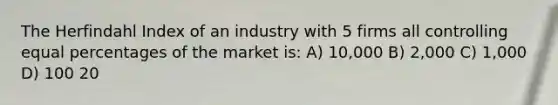 The Herfindahl Index of an industry with 5 firms all controlling equal percentages of the market is: A) 10,000 B) 2,000 C) 1,000 D) 100 20