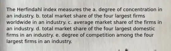 The Herfindahl index measures the a. degree of concentration in an industry. b. total market share of the four largest firms worldwide in an industry. c. average market share of the firms in an industry. d. total market share of the four largest domestic firms in an industry. e. degree of competition among the four largest firms in an industry.