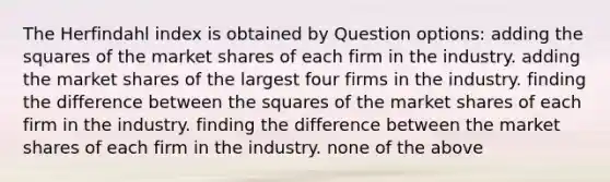 The Herfindahl index is obtained by Question options: adding the squares of the market shares of each firm in the industry. adding the market shares of the largest four firms in the industry. finding the difference between the squares of the market shares of each firm in the industry. finding the difference between the market shares of each firm in the industry. none of the above