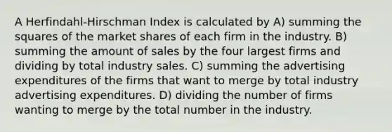 A Herfindahl-Hirschman Index is calculated by A) summing the squares of the market shares of each firm in the industry. B) summing the amount of sales by the four largest firms and dividing by total industry sales. C) summing the advertising expenditures of the firms that want to merge by total industry advertising expenditures. D) dividing the number of firms wanting to merge by the total number in the industry.