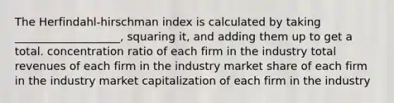 The Herfindahl-hirschman index is calculated by taking ___________________, squaring it, and adding them up to get a total. concentration ratio of each firm in the industry total revenues of each firm in the industry market share of each firm in the industry market capitalization of each firm in the industry