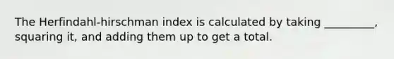 The Herfindahl-hirschman index is calculated by taking _________, squaring it, and adding them up to get a total.