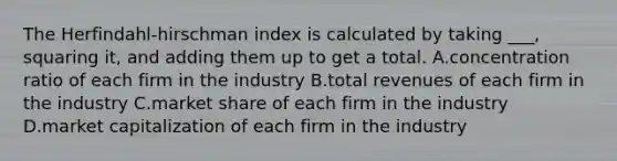 The Herfindahl-hirschman index is calculated by taking ___, squaring it, and adding them up to get a total. A.concentration ratio of each firm in the industry B.total revenues of each firm in the industry C.market share of each firm in the industry D.market capitalization of each firm in the industry