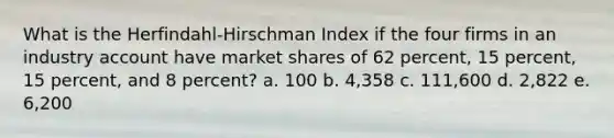 What is the Herfindahl-Hirschman Index if the four firms in an industry account have market shares of 62 percent, 15 percent, 15 percent, and 8 percent? a. 100 b. 4,358 c. 111,600 d. 2,822 e. 6,200